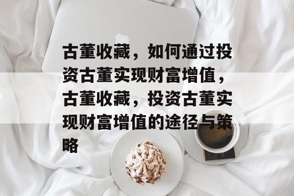 古董收藏,如何通过投资古董实现财富增值,古董收藏,投资古董实现财富增值的途径与策略 古董收藏,如何通过投资古董实现财富增值,古董收藏,投资古董实现财富增值的途径与策略