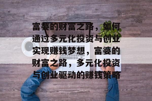 富婆的财富之路,如何通过多元化投资与创业实现赚钱梦想,富婆的财富之路,多元化投资与创业驱动的赚钱策略 富婆的财富之路,如何通过多元化投资与创业实现赚钱梦想,富婆的财富之路,多元化投资与创业驱动的赚钱策略