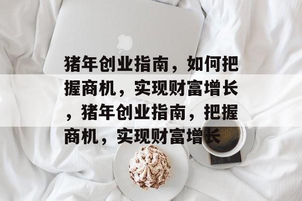 猪年创业指南,如何把握商机,实现财富增长,猪年创业指南,把握商机,实现财富增长 猪年创业指南,如何把握商机,实现财富增长,猪年创业指南,把握商机,实现财富增长