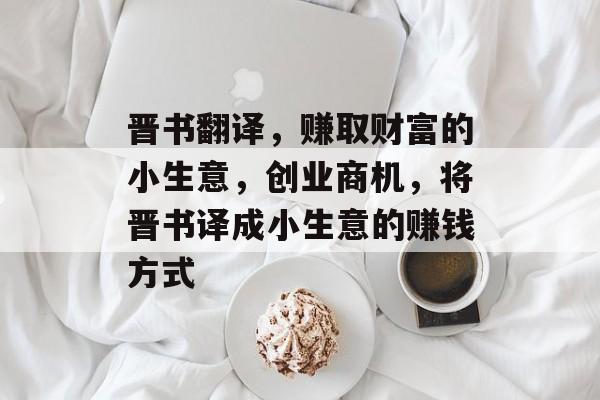 晋书翻译,赚取财富的小生意,创业商机,将晋书译成小生意的赚钱方式 晋书翻译,赚取财富的小生意,创业商机,将晋书译成小生意的赚钱方式