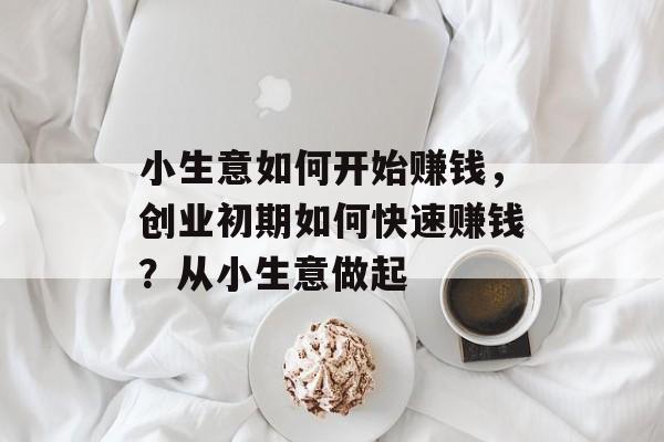 小生意如何开始赚钱,创业初期如何快速赚钱?从小生意做起 小生意如何开始赚钱,创业初期如何快速赚钱?从小生意做起