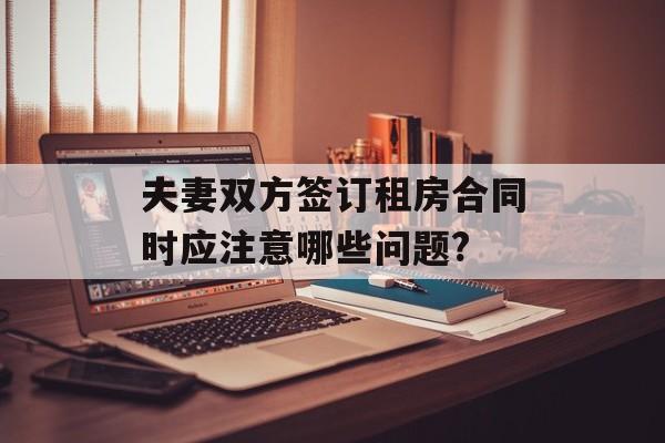 夫妻双方签订租房合同时应注意哪些问题? 夫妻双方签订租房合同时应注意哪些问题?