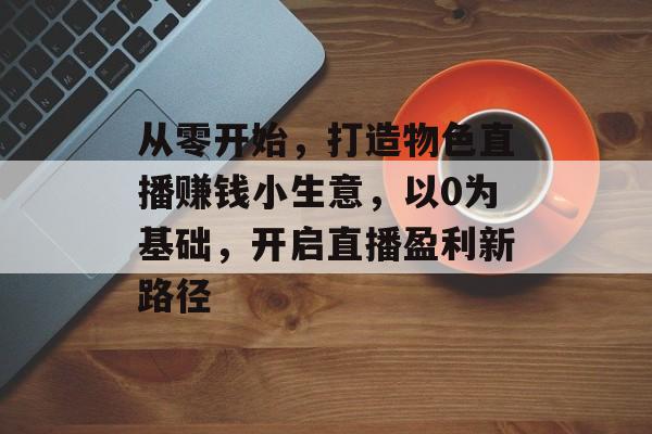 从零开始,打造物色直播赚钱小生意,以0为基础,开启直播盈利新路径 从零开始,打造物色直播赚钱小生意,以0为基础,开启直播盈利新路径