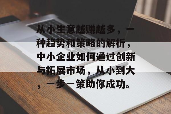 从小生意越赚越多,一种趋势和策略的解析,中小企业如何通过创新与拓展市场,从小到大,一步一策助你成功。 从小生意越赚越多,一种趋势和策略的解析,中小企业如何通过创新与拓展市场,从小到大,一步一策助你成功。