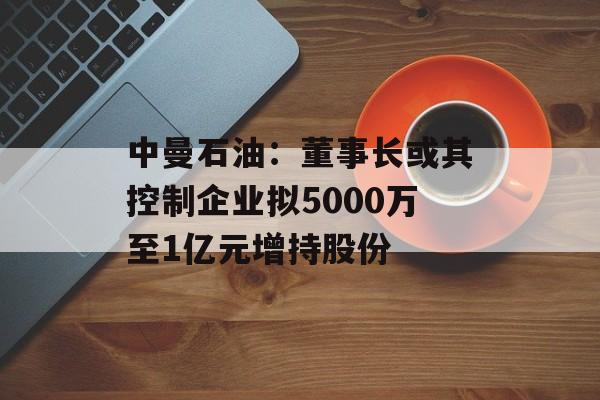 中曼石油:董事长或其控制企业拟5000万至1亿元增持股份 中曼石油:董事长或其控制企业拟5000万至1亿元增持股份