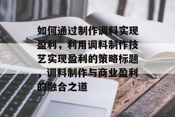 如何通过制作调料实现盈利,利用调料制作技艺实现盈利的策略标题,调料制作与商业盈利的融合之道 如何通过制作调料实现盈利,利用调料制作技艺实现盈利的策略标题,调料制作与商业盈利的融合之道