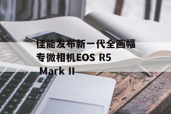 佳能发布新一代全画幅专微相机EOS R5 Mark II 佳能发布新一代全画幅专微相机EOS R5 Mark II