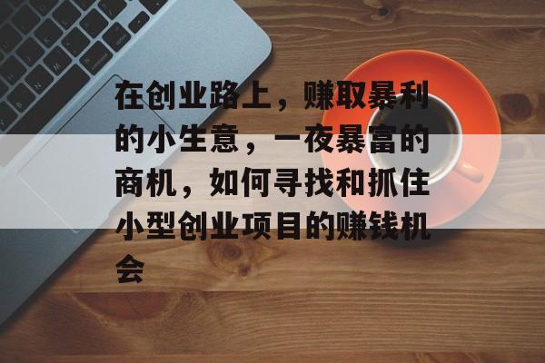 在创业路上,赚取暴利的小生意,一夜暴富的商机,如何寻找和抓住小型创业项目的赚钱机会 在创业路上,赚取暴利的小生意,一夜暴富的商机,如何寻找和抓住小型创业项目的赚钱机会