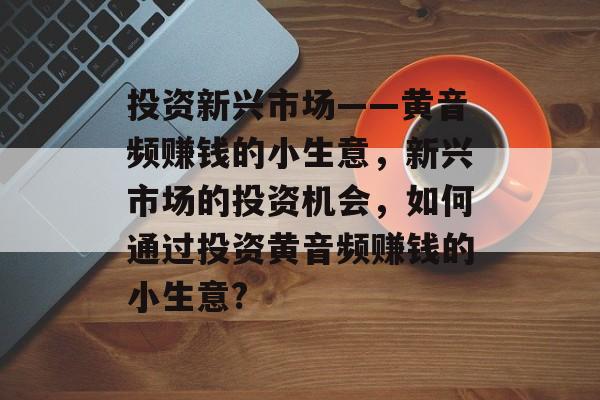投资新兴市场——黄音频赚钱的小生意,新兴市场的投资机会,如何通过投资黄音频赚钱的小生意? 投资新兴市场——黄音频赚钱的小生意,新兴市场的投资机会,如何通过投资黄音频赚钱的小生意?