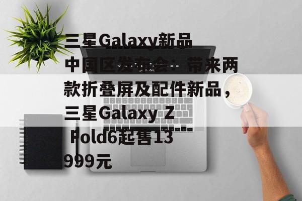 三星Galaxy新品中国区发布会:带来两款折叠屏及配件新品,三星Galaxy Z Fold6起售13999元 三星Galaxy新品中国区发布会:带来两款折叠屏及配件新品,三星Galaxy Z Fold6起售13999元