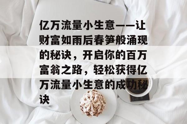 亿万流量小生意——让财富如雨后春笋般涌现的秘诀,开启你的百万富翁之路,轻松获得亿万流量小生意的成功秘诀 亿万流量小生意——让财富如雨后春笋般涌现的秘诀,开启你的百万富翁之路,轻松获得亿万流量小生意的成功秘诀
