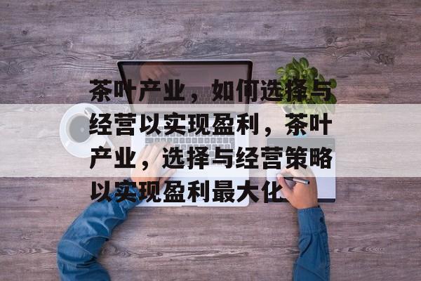 茶叶产业,如何选择与经营以实现盈利,茶叶产业,选择与经营策略以实现盈利最大化 茶叶产业,如何选择与经营以实现盈利,茶叶产业,选择与经营策略以实现盈利最大化