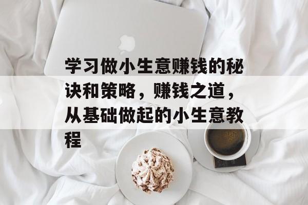学习做小生意赚钱的秘诀和策略,赚钱之道,从基础做起的小生意教程 学习做小生意赚钱的秘诀和策略,赚钱之道,从基础做起的小生意教程