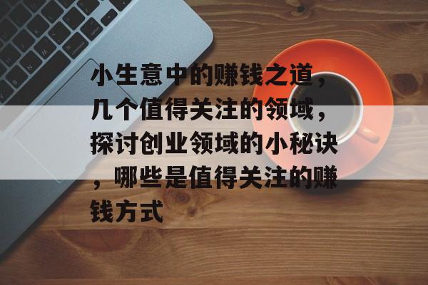 小生意中的赚钱之道,几个值得关注的领域,探讨创业领域的小秘诀,哪些是值得关注的赚钱方式 小生意中的赚钱之道,几个值得关注的领域,探讨创业领域的小秘诀,哪些是值得关注的赚钱方式