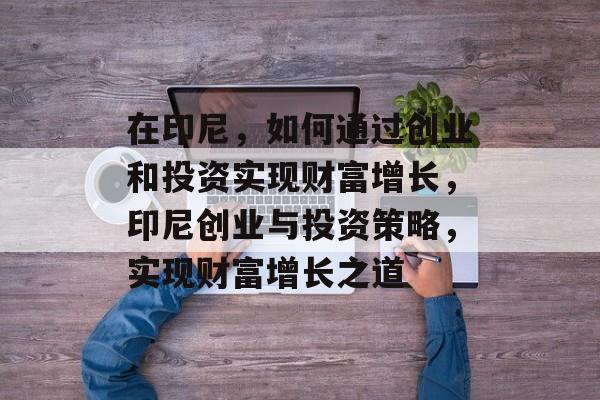 在印尼,如何通过创业和投资实现财富增长,印尼创业与投资策略,实现财富增长之道 在印尼,如何通过创业和投资实现财富增长,印尼创业与投资策略,实现财富增长之道