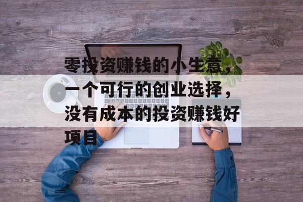 零投资赚钱的小生意,一个可行的创业选择,没有成本的投资赚钱好项目 零投资赚钱的小生意,一个可行的创业选择,没有成本的投资赚钱好项目