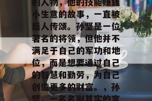 孙坚，一位在三国时代的人物，他的技能赚钱小生意的故事，一直被后人传颂。孙坚是一位著名的将领，但他并不满足于自己的军功和地位，而是想要通过自己的智慧和勤劳，为自己创造更多的财富。，孙坚，一名名副其实的富翁将领