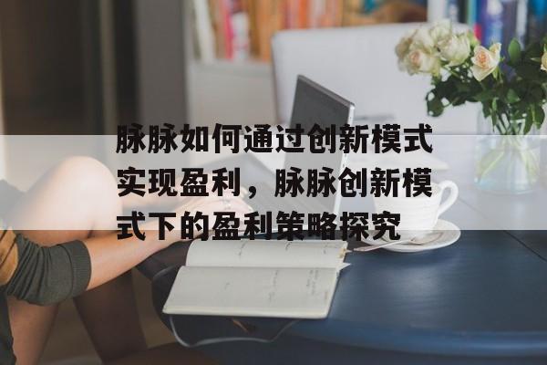 脉脉如何通过创新模式实现盈利,脉脉创新模式下的盈利策略探究 脉脉如何通过创新模式实现盈利,脉脉创新模式下的盈利策略探究
