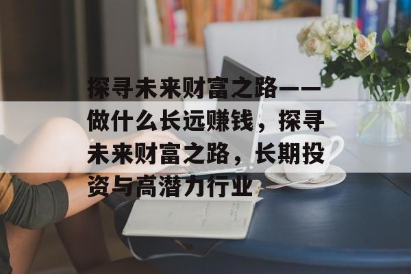 探寻未来财富之路——做什么长远赚钱,探寻未来财富之路,长期投资与高潜力行业 探寻未来财富之路——做什么长远赚钱,探寻未来财富之路,长期投资与高潜力行业