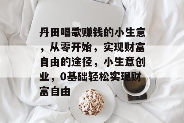 丹田唱歌赚钱的小生意,从零开始,实现财富自由的途径,小生意创业,0基础轻松实现财富自由 丹田唱歌赚钱的小生意,从零开始,实现财富自由的途径,小生意创业,0基础轻松实现财富自由