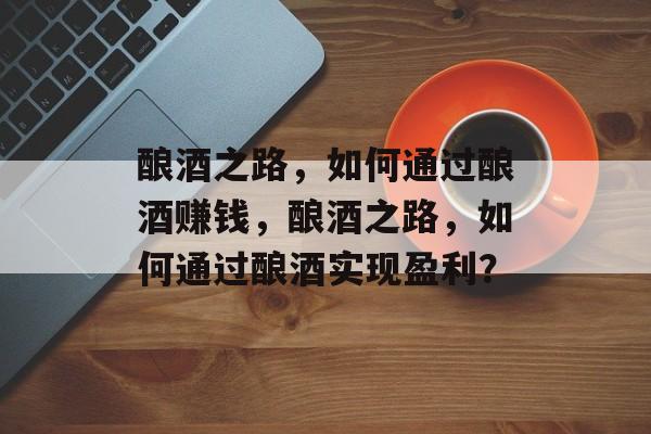 酿酒之路,如何通过酿酒赚钱,酿酒之路,如何通过酿酒实现盈利? 酿酒之路,如何通过酿酒赚钱,酿酒之路,如何通过酿酒实现盈利?