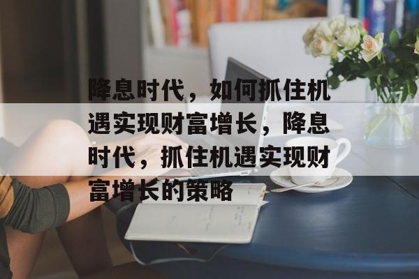 降息时代,如何抓住机遇实现财富增长,降息时代,抓住机遇实现财富增长的策略 降息时代,如何抓住机遇实现财富增长,降息时代,抓住机遇实现财富增长的策略