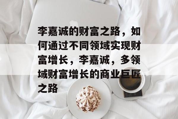 李嘉诚的财富之路，如何通过不同领域实现财富增长，李嘉诚，多领域财富增长的商业巨匠之路