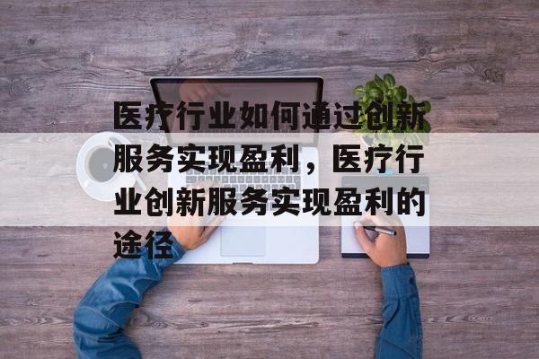 医疗行业如何通过创新服务实现盈利,医疗行业创新服务实现盈利的途径 医疗行业如何通过创新服务实现盈利,医疗行业创新服务实现盈利的途径