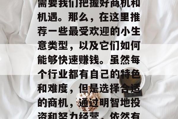 什么小生意可以让你赚大钱?在中国市场中,要想找到一款能够迅速赚钱的创业项目,往往需要我们把握好商机和机遇。那么,在这里推荐一些最受欢迎的小生意类型,以及它们如何能够快速赚钱。虽然每个行业都有自己的特色和难度,但是选择合适的商机,通过明智地投资和努力经营,依然有可能让你的创业项目在市场上获得成功。,10个小生意,快速赚钱的选择与秘诀 什么小生意可以让你赚大钱?在中国市场中,要想找到一款能够迅速赚钱的创业项目,往往需要我们把握好商机和机遇。那么,在这里推荐一些最受欢迎的小生意类型,以及它们如何能够快速赚钱。虽然每个行业都有自己的特色和难度,但是选择合适的商机,通过明智地投资和努力经营,依然有可能让你的创业项目在市场上获得成功。,10个小生意,快速赚钱的选择与秘诀