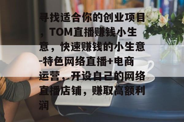 寻找适合你的创业项目,TOM直播赚钱小生意,快速赚钱的小生意-特色网络直播+电商运营,开设自己的网络直播店铺,赚取高额利润 寻找适合你的创业项目,TOM直播赚钱小生意,快速赚钱的小生意-特色网络直播+电商运营,开设自己的网络直播店铺,赚取高额利润