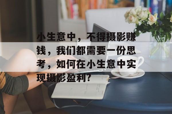 小生意中,不得摄影赚钱,我们都需要一份思考,如何在小生意中实现摄影盈利? 小生意中,不得摄影赚钱,我们都需要一份思考,如何在小生意中实现摄影盈利?