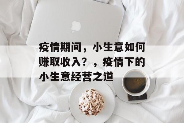 疫情期间,小生意如何赚取收入?,疫情下的小生意经营之道 疫情期间,小生意如何赚取收入?,疫情下的小生意经营之道
