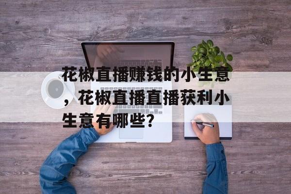 花椒直播赚钱的小生意,花椒直播直播获利小生意有哪些? 花椒直播赚钱的小生意,花椒直播直播获利小生意有哪些?