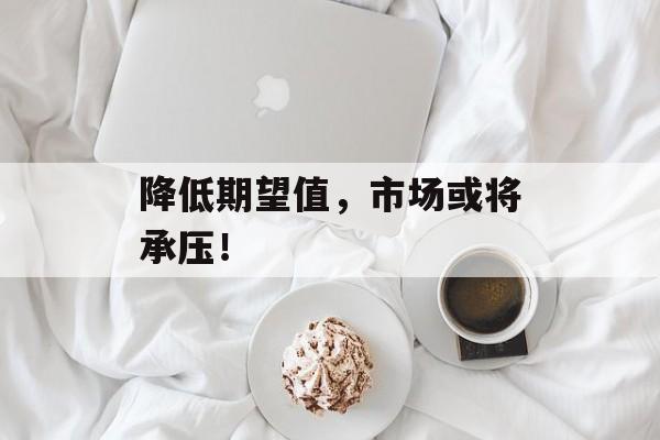 降低期望值,市场或将承压! 降低期望值,市场或将承压!