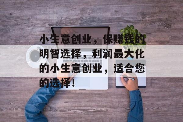 小生意创业,保赚钱的明智选择,利润最大化的小生意创业,适合您的选择! 小生意创业,保赚钱的明智选择,利润最大化的小生意创业,适合您的选择!