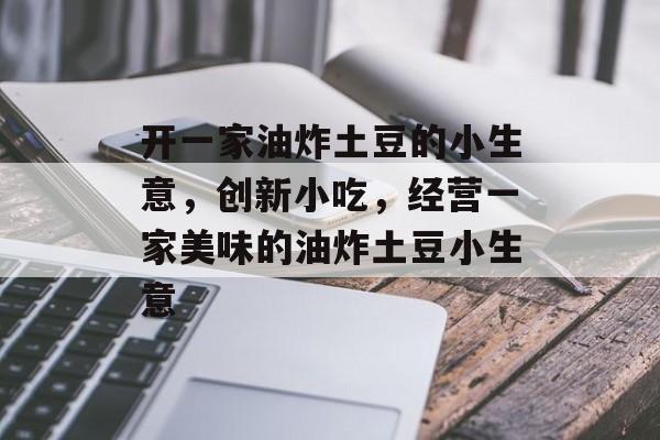 开一家油炸土豆的小生意，创新小吃，经营一家美味的油炸土豆小生意