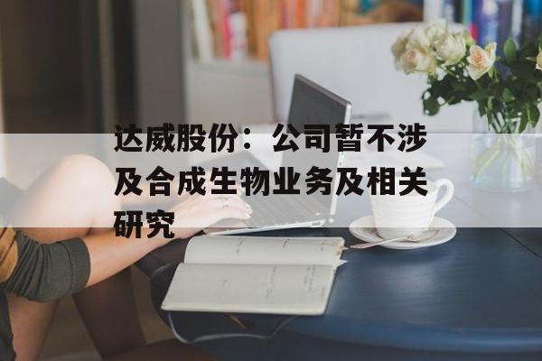 达威股份:公司暂不涉及合成生物业务及相关研究 达威股份:公司暂不涉及合成生物业务及相关研究