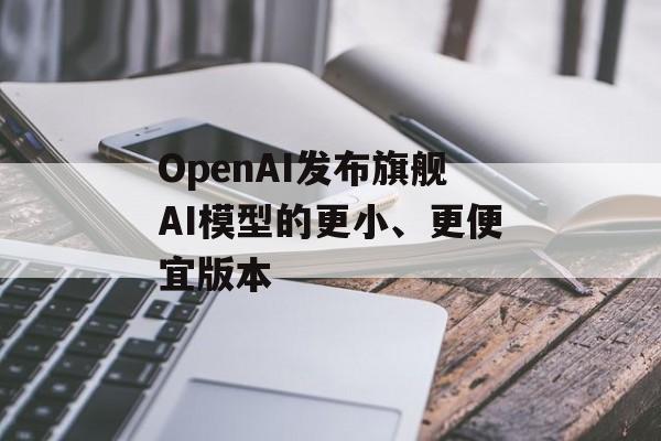 OpenAI发布旗舰AI模型的更小、更便宜版本 OpenAI发布旗舰AI模型的更小、更便宜版本