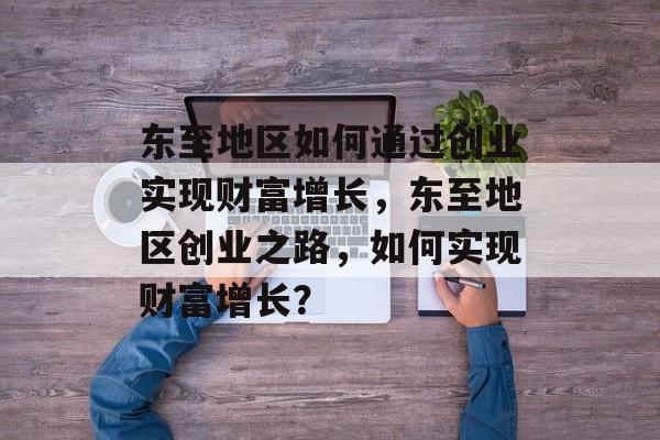 东至地区如何通过创业实现财富增长,东至地区创业之路,如何实现财富增长? 东至地区如何通过创业实现财富增长,东至地区创业之路,如何实现财富增长?
