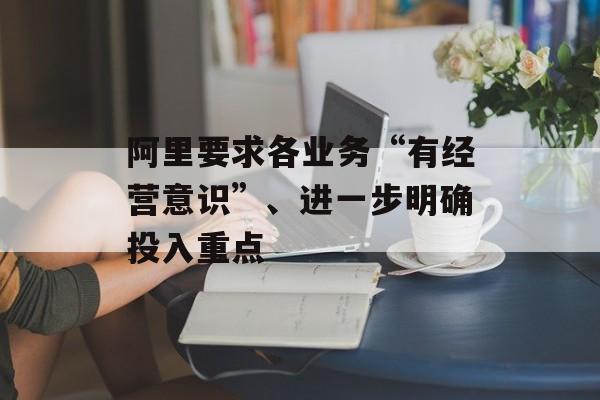 阿里要求各业务“有经营意识”、进一步明确投入重点 阿里要求各业务“有经营意识”、进一步明确投入重点