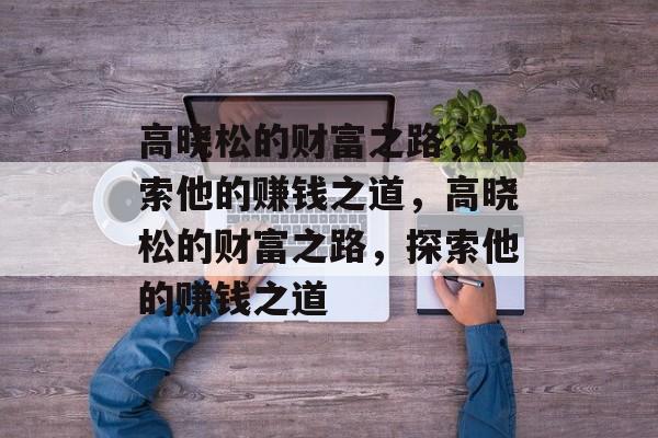 高晓松的财富之路,探索他的赚钱之道,高晓松的财富之路,探索他的赚钱之道 高晓松的财富之路,探索他的赚钱之道,高晓松的财富之路,探索他的赚钱之道