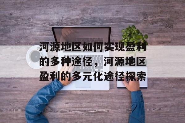 河源地区如何实现盈利的多种途径，河源地区盈利的多元化途径探索