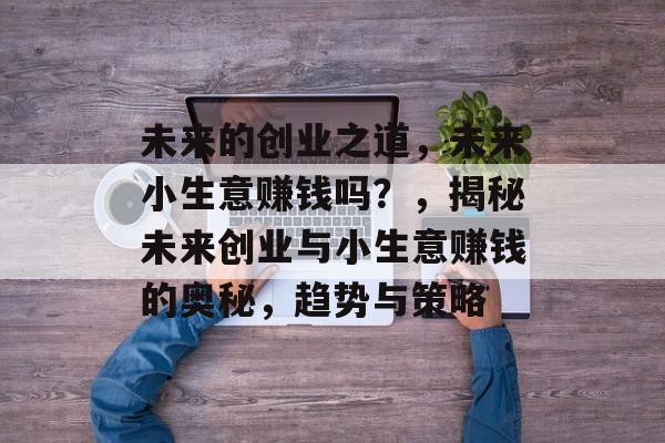 未来的创业之道,未来小生意赚钱吗?,揭秘未来创业与小生意赚钱的奥秘,趋势与策略 未来的创业之道,未来小生意赚钱吗?,揭秘未来创业与小生意赚钱的奥秘,趋势与策略