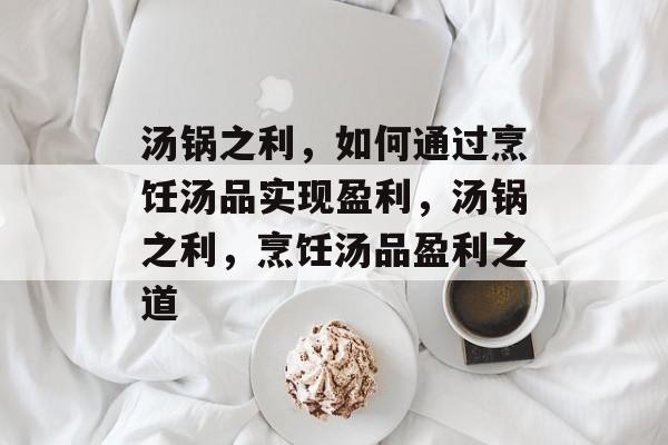 汤锅之利,如何通过烹饪汤品实现盈利,汤锅之利,烹饪汤品盈利之道 汤锅之利,如何通过烹饪汤品实现盈利,汤锅之利,烹饪汤品盈利之道