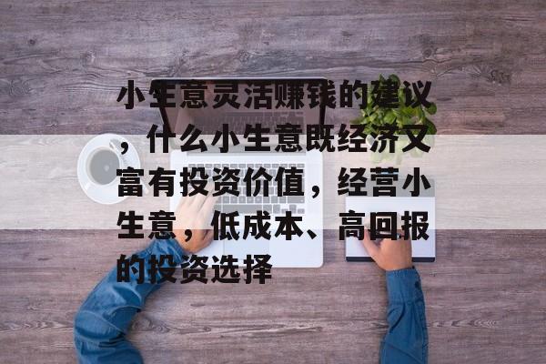 小生意灵活赚钱的建议,什么小生意既经济又富有投资价值,经营小生意,低成本、高回报的投资选择 小生意灵活赚钱的建议,什么小生意既经济又富有投资价值,经营小生意,低成本、高回报的投资选择