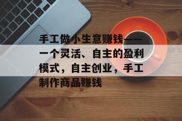 手工做小生意赚钱——一个灵活、自主的盈利模式,自主创业,手工制作商品赚钱 手工做小生意赚钱——一个灵活、自主的盈利模式,自主创业,手工制作商品赚钱