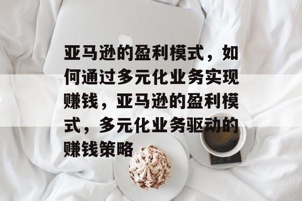 亚马逊的盈利模式,如何通过多元化业务实现赚钱,亚马逊的盈利模式,多元化业务驱动的赚钱策略 亚马逊的盈利模式,如何通过多元化业务实现赚钱,亚马逊的盈利模式,多元化业务驱动的赚钱策略