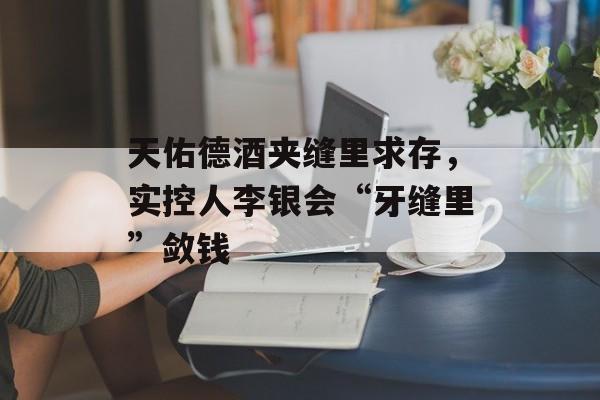 天佑德酒夹缝里求存,实控人李银会“牙缝里”敛钱 天佑德酒夹缝里求存,实控人李银会“牙缝里”敛钱
