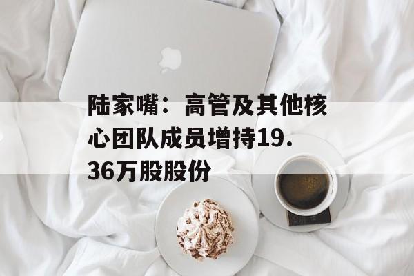 陆家嘴:高管及其他核心团队成员增持19.36万股股份 陆家嘴:高管及其他核心团队成员增持19.36万股股份
