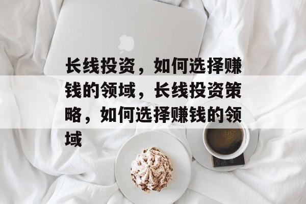 长线投资,如何选择赚钱的领域,长线投资策略,如何选择赚钱的领域 长线投资,如何选择赚钱的领域,长线投资策略,如何选择赚钱的领域